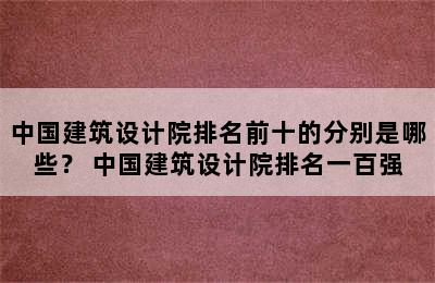 中国建筑设计院排名前十的分别是哪些？ 中国建筑设计院排名一百强